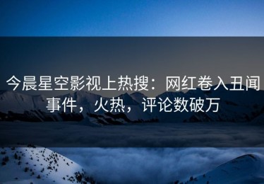 今晨星空影视上热搜：网红卷入丑闻事件，火热，评论数破万