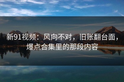 新91视频：风向不对，旧账翻台面，爆点合集里的那段内容