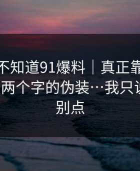 你可能不知道91爆料｜真正靠的是‘在线’两个字的伪装…我只说一句：别点