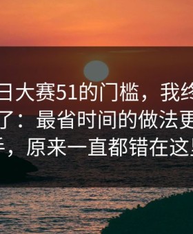 关于每日大赛51的门槛，我终于把它想明白了：最省时间的做法更适合新手，原来一直都错在这里