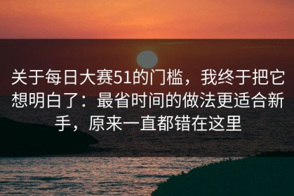 关于每日大赛51的门槛，我终于把它想明白了：最省时间的做法更适合新手，原来一直都错在这里