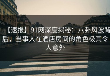 【速报】91网深度揭秘：八卦风波背后，当事人在酒店房间的角色极其令人意外