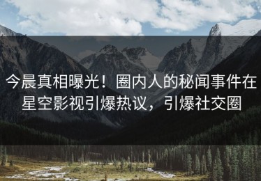今晨真相曝光！圈内人的秘闻事件在星空影视引爆热议，引爆社交圈