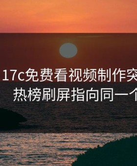 昨天： 17c免费看视频制作突然冲上热榜： 热榜刷屏指向同一个细节