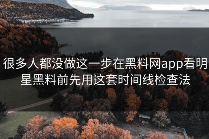 很多人都没做这一步在黑料网app看明星黑料前先用这套时间线检查法