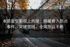 本周星空影视上热搜：明星卷入热点事件，突破底线，全网热议不断