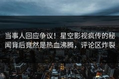 当事人回应争议！星空影视疯传的秘闻背后竟然是热血沸腾，评论区炸裂