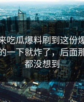 一觉醒来吃瓜爆料刷到这份爆料那一刻，真的一下就炸了，后面那一下谁都没想到