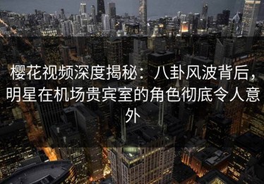 樱花视频深度揭秘：八卦风波背后，明星在机场贵宾室的角色彻底令人意外