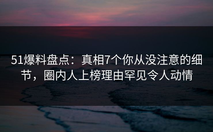51爆料盘点:真相7个你从没注意的细节,圈内人上榜理由罕见令人动情 51爆料盘点:真相7个你从没注意的细节,圈内人上榜理由罕见令人动情