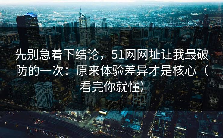 先别急着下结论，51网网址让我最破防的一次：原来体验差异才是核心（看完你就懂）