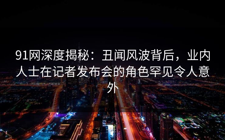 91网深度揭秘：丑闻风波背后，业内人士在记者发布会的角色罕见令人意外