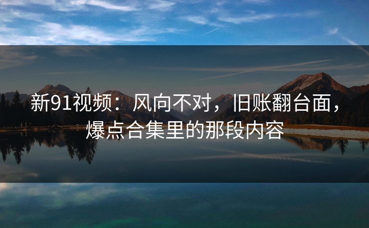 新91视频:风向不对,旧账翻台面,爆点合集里的那段内容 新91视频:风向不对,旧账翻台面,爆点合集里的那段内容